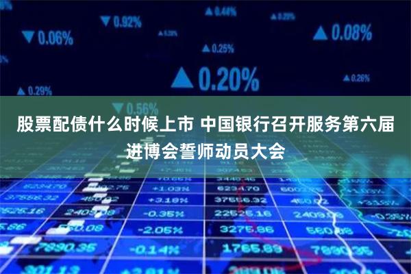 股票配债什么时候上市 中国银行召开服务第六届进博会誓师动员大会