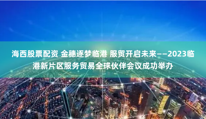 海西股票配资 金穗逐梦临港 服贸开启未来——2023临港新片区服务贸易全球伙伴会议成功举办
