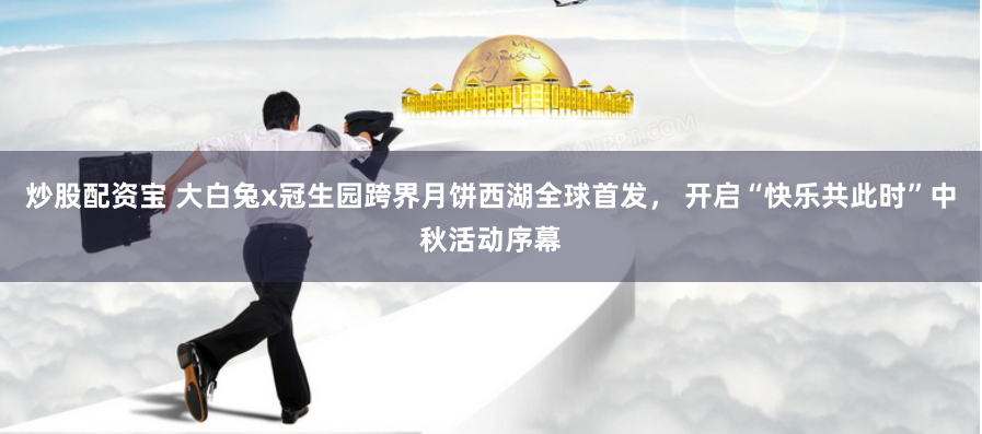 炒股配资宝 大白兔x冠生园跨界月饼西湖全球首发， 开启“快乐共此时”中秋活动序幕