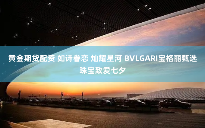 黄金期货配资 如诗眷恋 灿耀星河 BVLGARI宝格丽甄选珠宝致爱七夕