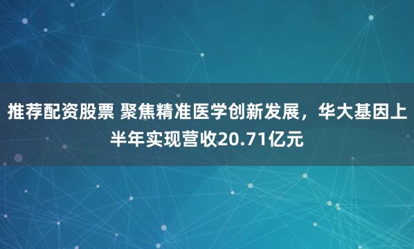 推荐配资股票 聚焦精准医学创新发展，华大基因上半年实现营收20.71亿元