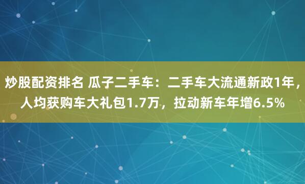 炒股配资排名 瓜子二手车：二手车大流通新政1年，人均获购车大礼包1.7万，拉动新车年增6.5%