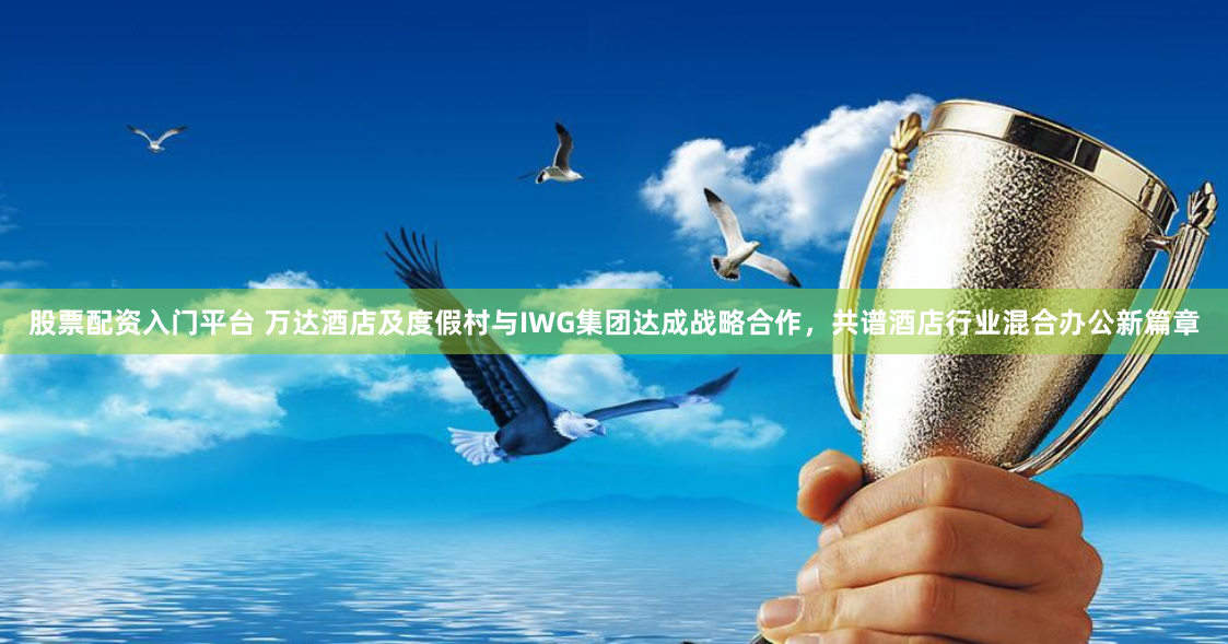 股票配资入门平台 万达酒店及度假村与IWG集团达成战略合作，共谱酒店行业混合办公新篇章