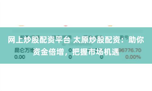 网上炒股配资平台 太原炒股配资：助你资金倍增，把握市场机遇
