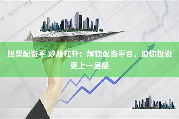 股票配资平 炒股杠杆：解锁配资平台，助你投资更上一层楼