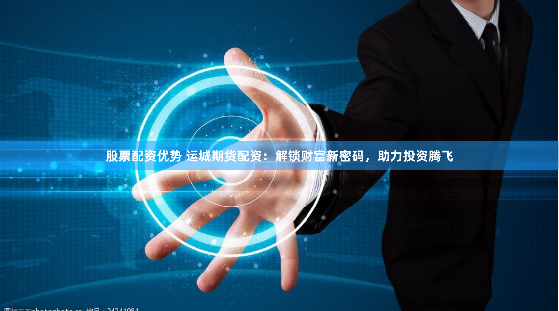 股票配资优势 运城期货配资：解锁财富新密码，助力投资腾飞