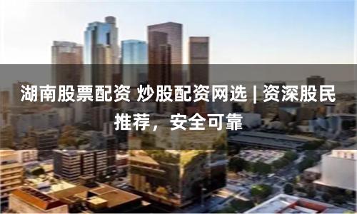 湖南股票配资 炒股配资网选 | 资深股民推荐，安全可靠