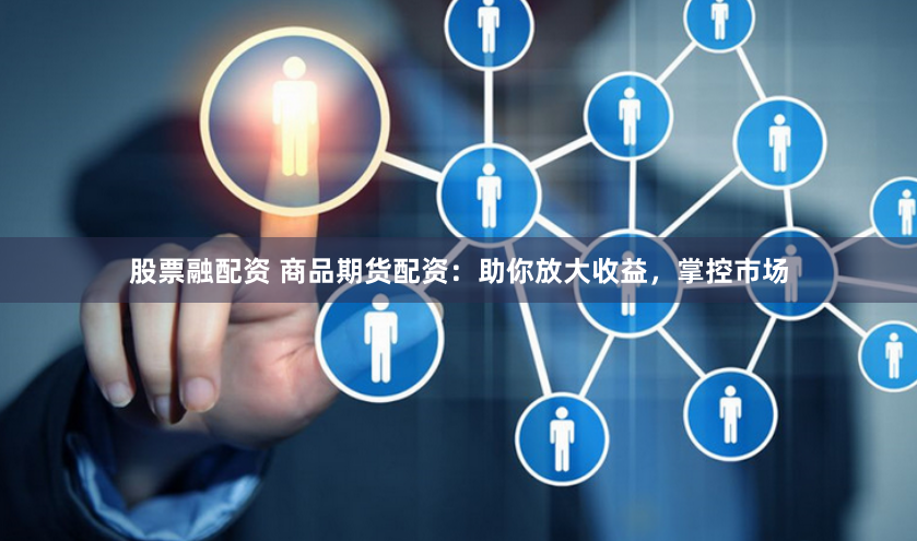 股票融配资 商品期货配资：助你放大收益，掌控市场