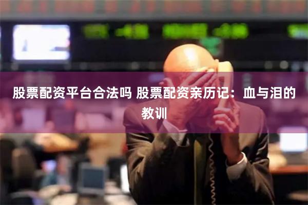 股票配资平台合法吗 股票配资亲历记：血与泪的教训