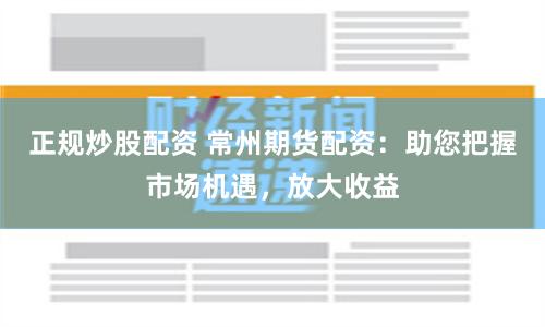 正规炒股配资 常州期货配资：助您把握市场机遇，放大收益