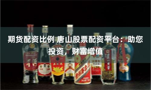 期货配资比例 唐山股票配资平台：助您投资，财富增值
