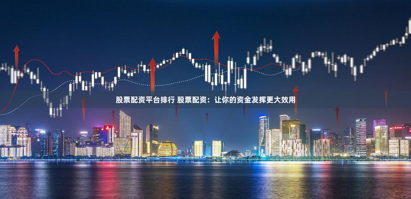 股票配资平台排行 股票配资：让你的资金发挥更大效用