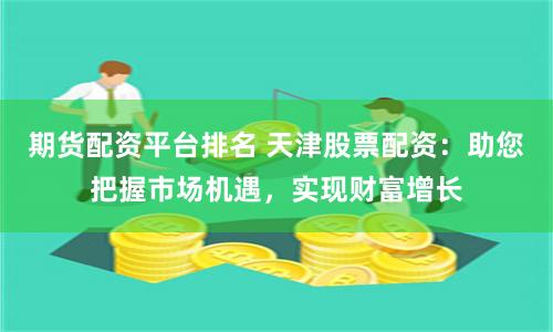 期货配资平台排名 天津股票配资：助您把握市场机遇，实现财富增长