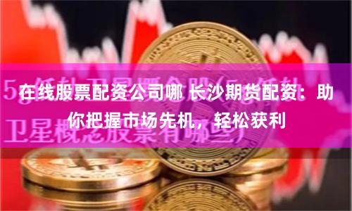 在线股票配资公司哪 长沙期货配资：助你把握市场先机，轻松获利