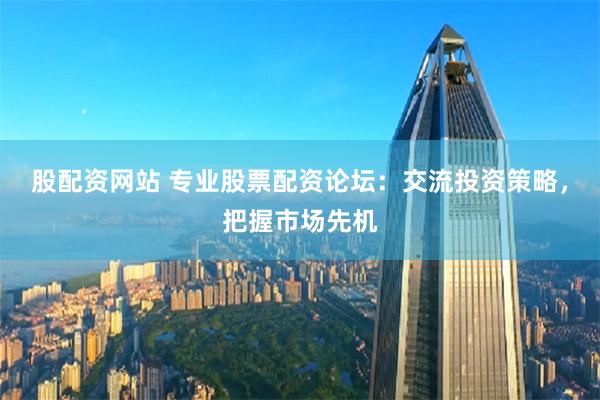 股配资网站 专业股票配资论坛：交流投资策略，把握市场先机