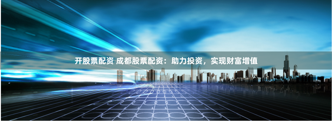 开股票配资 成都股票配资：助力投资，实现财富增值