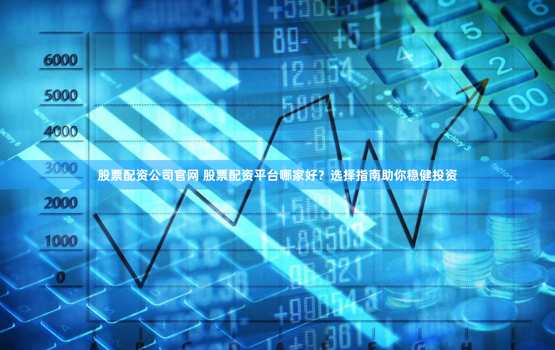 股票配资公司官网 股票配资平台哪家好？选择指南助你稳健投资