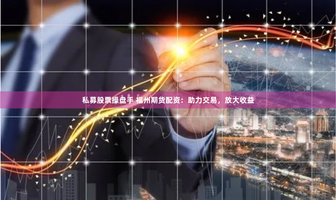 私募股票操盘手 福州期货配资：助力交易，放大收益