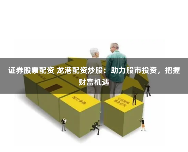 证券股票配资 龙港配资炒股：助力股市投资，把握财富机遇