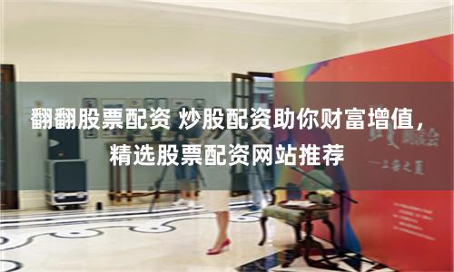 翻翻股票配资 炒股配资助你财富增值，精选股票配资网站推荐
