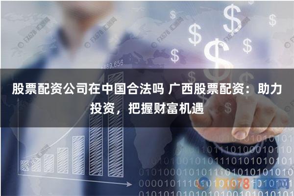 股票配资公司在中国合法吗 广西股票配资：助力投资，把握财富机遇