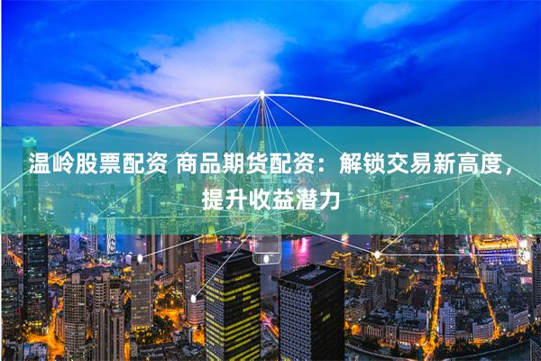温岭股票配资 商品期货配资：解锁交易新高度，提升收益潜力