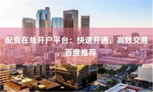 配资在线开户平台：快速开通，高效交易，百度推荐