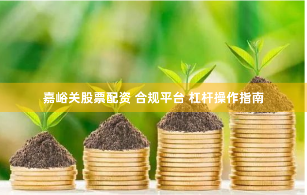 嘉峪关股票配资 合规平台 杠杆操作指南