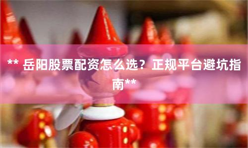 ** 岳阳股票配资怎么选？正规平台避坑指南**
