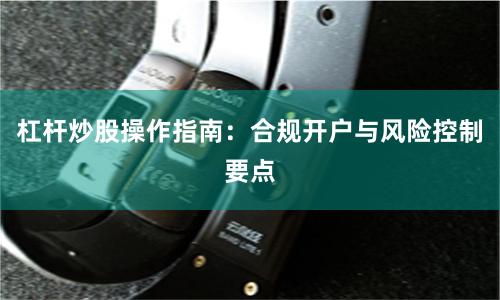 杠杆炒股操作指南:合规开户与风险控制要点